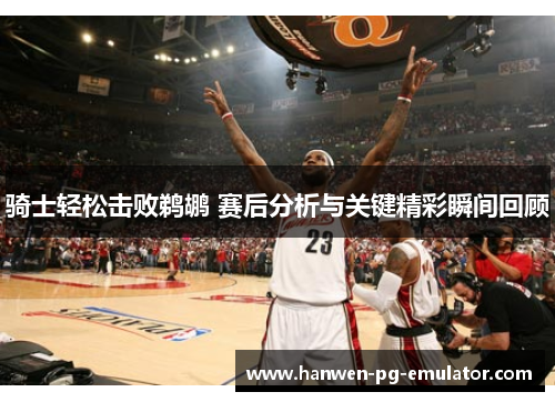 骑士轻松击败鹈鹕 赛后分析与关键精彩瞬间回顾