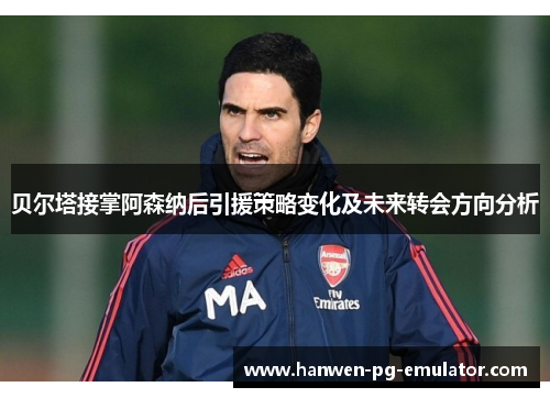 贝尔塔接掌阿森纳后引援策略变化及未来转会方向分析