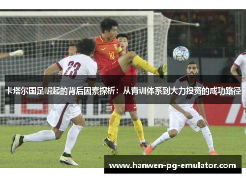 卡塔尔国足崛起的背后因素探析：从青训体系到大力投资的成功路径