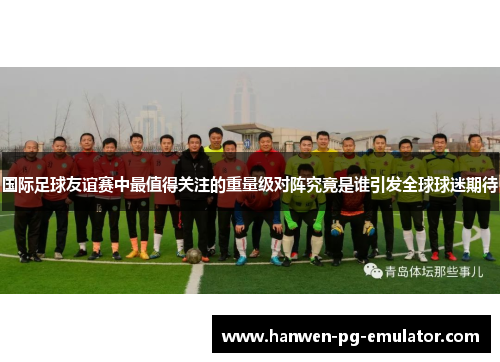 国际足球友谊赛中最值得关注的重量级对阵究竟是谁引发全球球迷期待