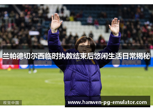 兰帕德切尔西临时执教结束后悠闲生活日常揭秘