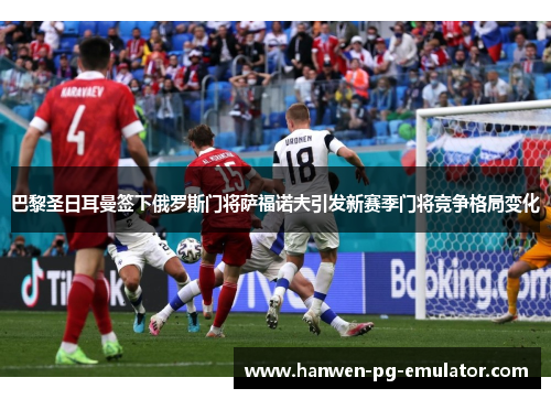巴黎圣日耳曼签下俄罗斯门将萨福诺夫引发新赛季门将竞争格局变化