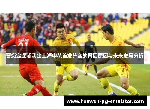 曹赟定逐渐淡出上海申花首发阵容的背后原因与未来发展分析