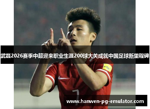 武磊2026赛季中超迎来职业生涯200球大关成就中国足球新里程碑