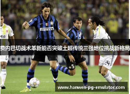费内巴切战术革新能否突破土超传统三强地位挑战新格局