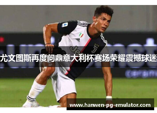 尤文图斯再度问鼎意大利杯赛场荣耀震撼球迷