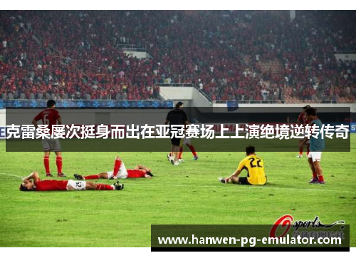 克雷桑屡次挺身而出在亚冠赛场上上演绝境逆转传奇